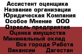 Ассистент оценщика › Название организации ­ Юридическая Компания Особое Мнение, ООО › Отрасль предприятия ­ Оценка имущества › Минимальный оклад ­ 30 000 - Все города Работа » Вакансии   . Дагестан респ.,Дагестанские Огни г.